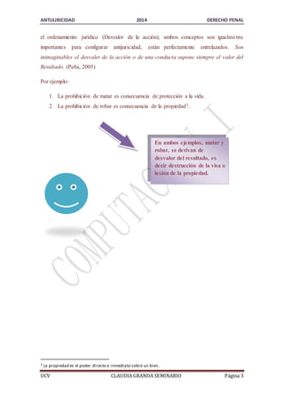 ANTIJURICIDAD 2014 DERECHO PENAL 
el ordenamiento jurídico (Desvalor de la acción), ambos conceptos son igualme nte 
importantes para configurar antijuricidad, están perfectamente entrelazados. Son 
inimaginables el desvaler de la acción o de una conducta supone siempre el valor del 
Resultado. (Peña, 2005) 
Por ejemplo: 
1. La prohibición de matar es consecuencia de protección a la vida. 
2. La prohibición de robar es consecuencia de la propiedad3. 
En ambos ejemplos, matar y 
robar, se derivan de 
desvalor del resultado, es 
decir destrucción de la visa o 
lesión de la propiedad. 
3 La propiedad es el poder directo e inmediato sobre un bien. 
UCV CLAUDIA GRANDA SEMINARIO Página 3 
 