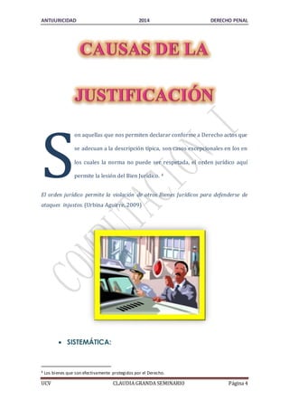 ANTIJURICIDAD 2014 DERECHO PENAL 
on aquellas que nos permiten declarar conforme a Derecho actos que 
se adecuan a la descripción típica, son casos excepcionales en los en 
los cuales la norma no puede ser respetada, el orden jurídico aquí 
permite la lesión del Bien Jurídico. 4 
S 
El orden jurídico permite la violación de otros Bienes Jurídicos para defenderse de 
ataques injustos. (Urbina Aguirre, 2009) 
 SISTEMÁTICA: 
4 Los bienes que son efectivamente protegidos por el Derecho. 
UCV CLAUDIA GRANDA SEMINARIO Página 4 
 