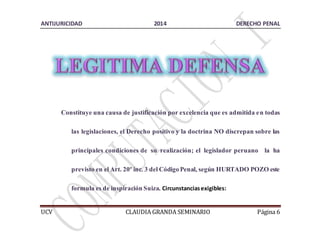 ANTIJURICIDAD 2014 DERECHO PENAL 
Constituye una causa de justificación por excelencia que es admitida en todas 
las legislaciones, el Derecho positivo y la doctrina NO discrepan sobre las 
principales condiciones de su realización; el legislador peruano la ha 
previsto en el Art. 20º inc. 3 del Código Penal, según HURTADO POZO este 
formula es de inspiración Suiza. Circunstancias exigibles: 
UCV CLAUDIA GRANDA SEMINARIO Página 6 
 