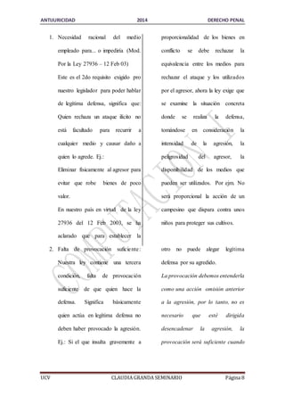 ANTIJURICIDAD 2014 DERECHO PENAL 
1. Necesidad racional del medio 
empleado para... o impediría (Mod. 
Por la Ley 27936 – 12 Feb 03) 
Este es el 2do requisito exigido pro 
nuestro legislador para poder hablar 
de legítima defensa, significa que: 
Quien rechaza un ataque ilícito no 
está facultado para recurrir a 
cualquier medio y causar daño a 
quien lo agrede. Ej.: 
Eliminar físicamente al agresor para 
evitar que robe bienes de poco 
valor. 
En nuestro país en virtud de la ley 
27936 del 12 Feb 2003, se ha 
aclarado que para establecer la 
proporcionalidad de los bienes en 
conflicto se debe rechazar la 
equivalencia entre los medios para 
rechazar el ataque y los utilizados 
por el agresor, ahora la ley exige que 
se examine la situación concreta 
donde se realiza la defensa, 
tomándose en consideración la 
intensidad de la agresión, la 
peligrosidad del agresor, la 
disponibilidad de los medios que 
pueden ser utilizados. Por ejm. No 
será proporcional la acción de un 
campesino que dispara contra unos 
niños para proteger sus cultivos. 
2. Falta de provocación suficie nte : 
Nuestra ley contiene una tercera 
condición, falta de provocación 
suficiente de que quien hace la 
defensa. Significa básicamente 
quien actúa en legítima defensa no 
deben haber provocado la agresión. 
Ej.: Si el que insulta gravemente a 
otro no puede alegar legítima 
defensa por su agredido. 
La provocación debemos entenderla 
como una acción omisión anterior 
a la agresión, por lo tanto, no es 
necesario que esté dirigida 
desencadenar la agresión, la 
provocación será suficiente cuando 
UCV CLAUDIA GRANDA SEMINARIO Página 8 
 