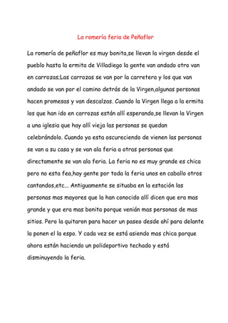 La romería feria de Peñaflor

La romería de peñaflor es muy bonita,se llevan la virgen desde el

pueblo hasta la ermita de Villadiego la gente van andado otro van

en carrozas;Las carrozas se van por la carretera y los que van

andado se van por el camino detrás de la Virgen,algunas personas

hacen promesas y van descalzas. Cuando la Virgen llega a la ermita

los que han ido en carrozas están allí esperando,se llevan la Virgen

a una iglesia que hay allí vieja las personas se quedan

celebrándolo. Cuando ya esta oscureciendo de vienen las personas

se van a su casa y se van ala feria a otras personas que

directamente se van ala feria. La feria no es muy grande es chica

pero no esta fea,hay gente por toda la feria unos en caballo otros

cantandos,etc... Antiguamente se situaba en la estación las

personas mas mayores que la han conocido allí dicen que era mas

grande y que era mas bonita porque venián mas personas de mas

sitios. Pero la quitaron para hacer un paseo desde ahí para delante

la ponen el la espo. Y cada vez se está asiendo mas chica porque

ahora están haciendo un polideportivo techado y está

disminuyendo la feria.
 