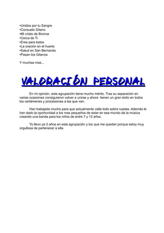 •Unidos por tu Sangre
•Consuelo Gitano
•Mi cristo de Bronce
•Cerca de Ti
•Eres para todos
•La oración en el huerto
•Salud en San Bernando
•Pasan los Gitanos

Y muchas mas...




 VALORACIÓN PERSONAL
       En mi opinión, esta agrupación tiene mucho mérito. Tras su separación en
varias ocasiones consiguieron volver a unirse y ahora tienen un gran éxito en todos
los certámenes y procesiones a las que van.

      Han trabajado mucho para que actualmente valla todo sobre ruedas. Además le
han dado la oportunidad a los mas pequeños de estar en ese mundo de la música
creando una banda para los niños de entre 7 y 12 años.

       Yo llevo ya 2 años en esta agrupación y los que me quedan porque estoy muy
orgullosa de pertenecer a ella.
 