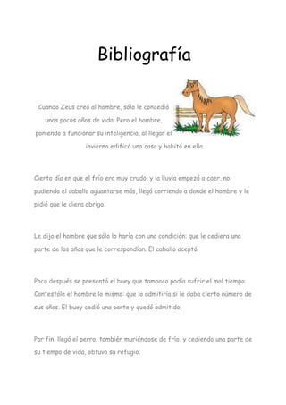 Bibliografía

 Cuando Zeus creó al hombre, sólo le concedió

    unos pocos años de vida. Pero el hombre,

poniendo a funcionar su inteligencia, al llegar el

                  invierno edificó una casa y habitó en ella.




Cierto día en que el frío era muy crudo, y la lluvia empezó a caer, no

pudiendo el caballo aguantarse más, llegó corriendo a donde el hombre y le

pidió que le diera abrigo.




Le dijo el hombre que sólo lo haría con una condición: que le cediera una

parte de los años que le correspondían. El caballo aceptó.




Poco después se presentó el buey que tampoco podía sufrir el mal tiempo.

Contestóle el hombre lo mismo: que lo admitiría si le daba cierto número de

sus años. El buey cedió una parte y quedó admitido.




Por fin, llegó el perro, también muriéndose de frío, y cediendo una parte de

su tiempo de vida, obtuvo su refugio.
 