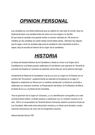 OPINION PERSONAL
Las candelas es una fiesta tradicional que se celebra en casi todo el mundo. Aquí es
tradicional hacer una candela todos los años con tus amigos o tu familia.
El que hace la candela mas grande recibe un premio valorado en 100 euros en
metálico en las candelas se suelen beber,comer,bailar,cantar...Siempre hay alguien
que la caga o se le ha olvidado algo para la candela lo mas importante la leña o
cepas. Aquí te escribo la historia de la virgen de la candelaria.



                             HISTORIA
La fiesta de Nuestra Señora de la Candelaria o fiesta en honor a la Virgen de la
Candelaria,es una fiesta popular celebrada el 2 de febrero que apareció en Tenerife al
suroeste de España en canarias se extiende varios días por ser la patrona del lugar.


Inicialmente la fiesta de la Candelaria o de la Luz tuvo su origen en el Oriente con el
nombre del "Encuentro", posteriormente se extendió al Occidente en el siglo VI,
llegando a celebrarse en Roma con un carácter penitencial. La fiesta es conocida y
celebrada con diversos nombres: la Presentación del Señor, la Purificación de María,
la fiesta de la Luz y la fiesta de las Candelas.


Tras la aparición de la virgen en Canarias, y a su identificación iconográfica con este
acontecimiento bíblico, la fiesta empezó a celebrarse con un carácter mariano en el
año, 1947,o el conquistador de Tenerife Alonso Fernando celebró la primera Fiesta de
Las Candelas. Más tarde esta advocación mariana y su fiesta sería llevada a varias
naciones americanas de mano de los emigrantes canarios.


Alberto Bonilla García 2ºB
 