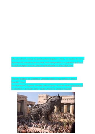 Este es París con Helena de Esparta,cuando llegaron a Troya , el Hermano del rey de
Esparta se dio cuenta de que su mujer había desaparecido y un pescador le dijo que
se había escapado con los troyanos especialmente con el príncipe París.




Con este artilugios los Espartanos lograron meterse en las muralla de Trota y
incendiar Troya.
Los Espartanos lo lograron mientras que los troyanos dormían salieron del caballo y
se dedicaron a incendiar Troya y matar a todos los Troyanos posibles.
 