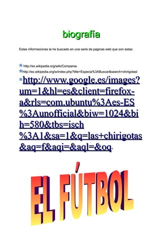biografía
Estas informaciones la he buscado en una serie de paginas web que son estas:




  http://es.wikipedia.org/wiki/Comparsa
  http://es.wikipedia.org/w/index.php?title=Especia%3ABuscar&search=chirigotasl


 http://www.google.es/images?
um=1&hl=es&client=firefox-
a&rls=com.ubuntu%3Aes-ES
%3Aunofficial&biw=1024&bi
h=580&tbs=isch
%3A1&sa=1&q=las+chirigotas
&aq=f&aqi=&aql=&oq                                           =
 