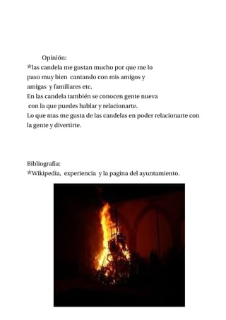 Opinión:
 las candela me gustan mucho por que me lo
paso muy bien cantando con mis amigos y
amigas y familiares etc.
En las candela también se conocen gente nueva
con la que puedes hablar y relacionarte.
Lo que mas me gusta de las candelas en poder relacionarte con
la gente y divertirte.




Bibliografia:
 Wikipedia, experiencia y la pagina del ayuntamiento.
 
