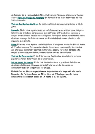 de Ramos y de la Hermandad de Ntro. Padre Jesús Nazareno el Jueves y Viernes
Santo. Feria de Vegas de Almenara: En torno al 15 de Mayo festividad de San
                         Almenara
Isidro Labrador.
Velá de los Santos Mártires: Se celebra el fin de semana más próximo al 10 de
junio.
Romería: El día 14 de agosto todos los peñaflorenses y sus visitantes se dirigen a
la Ermita de Villadiego para recoger a su patrona y entre caballos, carrozas y
fuegos artificiales es llevada hasta la Iglesia Parroquial, donde permanecerá hasta
el primer domingo de Octubre en que será trasladada de nuevo y hasta el año
siguiente a su Ermita.
Feria: El mismo 14 de Agosto con la llegada de la Virgen se inician las fiestas hasta
el 17 del mismo mes. Con un recinto ferial de moderna construcción, las casetas
son ataviadas con lonas y adornos de flores de papel y farolillos, dándose cita
amigos y conocidos para beber, comer y bailar a ritmo de sevillanas.
Velá de la Encarnación: El día 8 del mes de Septiembre se celebra la verbena
popular en honor de la Virgen de la Encarnación.
Día de todos los santos: El día 1 de Noviembre todo el pueblo de Peñaflor se
                   santos
desplaza a la finca de Almenara para disfrutar de un día de campo en
confraternidad y en compañía de los amigos.
En Peñaflor las fiestas especialmente importantes a lo largo del año son la
Romería y la Feria en honor de Ntra. Sra. de Villadiego, que de forma
consecutiva se celebran desde el 14 hasta el 17 de agosto.
 