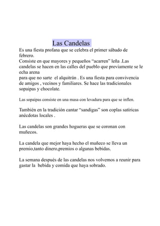Las Candelas
Es una fiesta profana que se celebra el primer sábado de
febrero.
Consiste en que mayores y pequeños “acarren” leña .Las
candelas se hacen en las calles del pueblo que previamente se le
echa arena
para que no sarte el alquitrán . Es una fiesta para convivencia
de amigos , vecinos y familiares. Se hace las tradicionales
sopaipas y chocolate.

Las sopaipas consiste en una masa con levadura para que se inflen.

También en la tradición cantar “sandigas” son coplas satíricas
anécdotas locales .

Las candelas son grandes hogueras que se coronan con
muñecos.

La candela que mejor haya hecho el muñeco se lleva un
premio,tanto dinero,premios o algunas bebidas.

La semana después de las candelas nos volvemos a reunir para
gastar la bebida y comida que haya sobrado.
 