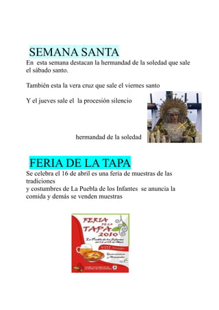 SEMANA SANTA
En esta semana destacan la hermandad de la soledad que sale
el sábado santo.

También esta la vera cruz que sale el viernes santo

Y el jueves sale el la procesión silencio




                   hermandad de la soledad



 FERIA DE LA TAPA
Se celebra el 16 de abril es una feria de muestras de las
tradiciones
y costumbres de La Puebla de los Infantes se anuncia la
comida y demás se venden muestras
 