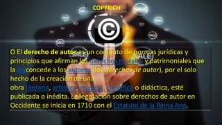 O El derecho de autor es un conjunto de normas jurídicas y
principios que afirman los derechos morales y patrimoniales que
la leyconcede a los autores (los derechos de autor), por el solo
hecho de la creación de una
obra literaria, artística, musical, científica o didáctica, esté
publicada o inédita. La legislación sobre derechos de autor en
Occidente se inicia en 1710 con el Estatuto de la Reina Ana.
COPYRICH
 