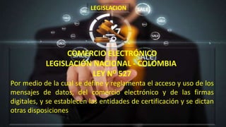 COMERCIO ELECTRÓNICO
LEGISLACIÓN NACIONAL - COLOMBIA
LEY NO 527
Por medio de la cual se define y reglamenta el acceso y uso de los
mensajes de datos, del comercio electrónico y de las firmas
digitales, y se establecen las entidades de certificación y se dictan
otras disposiciones
LEGISLACION
 