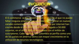 El E-commerce se ha convertido en un evento al que no puede
faltar ninguna empresa que esté planeando entrar en nuevos
canales comerciales. En Colombia las venta por internet han
crecido desde el año 1995 la cifra había llegado a 50.000
usuarios, en el año 2.000 ya se contaba con el millón de
suscriptores. Cabe resaltar que Colombia se perfila como uno
de los países en américa latina con mayor crecimiento en la
utilización de recursos tecnológicos.
EVOLUCION
 