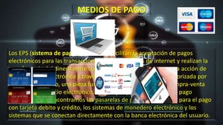 Los EPS (sistema de pago electrónico) facilitan la aceptación de pagos
electrónicos para las transacciones en línea a través de internet y realizan la
transferencia del dinero entre compradores y vendedores en una acción de
compra-venta electrónica a través de una entidad financiera autorizada por
ambos. Es, por ello, una pieza fundamental en el proceso de compra-venta
dentro del comercio electrónico. Como ejemplos de sistemas de pago
electrónico nos encontramos las pasarelas de pago o TPV virtual para el pago
con tarjeta debito y crédito, los sistemas de monedero electrónico y los
sistemas que se conectan directamente con la banca electrónica del usuario.
MEDIOS DE PAGO
 