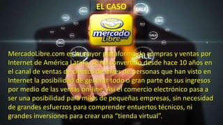 EL CASO
MercadoLibre.com es la mayor plataforma de compras y ventas por
Internet de América Latina, se ha convertido desde hace 10 años en
el canal de ventas de cientos de miles de personas que han visto en
Internet la posibilidad de generar todo o gran parte de sus ingresos
por medio de las ventas on-line. Así el comercio electrónico pasa a
ser una posibilidad para miles de pequeñas empresas, sin necesidad
de grandes esfuerzos para comprender entuertos técnicos, ni
grandes inversiones para crear una “tienda virtual”.
 