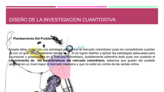 DISEÑO DE LA INVESTIGACION CUANTITATIVA
 Planteamiento Del Problema
Coqeta debe contar con una estrategia para entrar al mercado colombiano pues los competidores cuentan
ya con un gran posicionamiento dentro de él. Si se logran diseñar y aplicar las estrategias adecuadas para
incursionar y posicionarse en el mercado colombiano, posiblemente obtendría éxito pues nos sustenta el
conocimiento de las características del mercado colombiano, sabemos que gustan del cuidado
personal en un nivel mayor al mercado mexicano y que no están en contra de las ventas online.
 