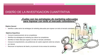 DISEÑO DE LA INVESTIGACION CUANTITATIVA
¿Cuáles son las estrategias de marketing adecuadas
para ingresar con éxito al mercado colombiano?
Objetivo General
 Identificar cuáles serían las estrategias de marketing adecuadas para ingresar con éxito al mercado colombiano.
Objetivos Específicos
 Conocer el posicionamiento de los competidores
 Identificar las estrategias de marketing que utilizan los competidores
 Identificar el medio ideal para ingresar con éxito al mercado colombiano.
 Conocer el comportamiento y las preferencias de nuestro segmento sobre las compras
 por internet.
 Reconocer la importancia del diseño y la promoción de las ventas de cosméticos.
 