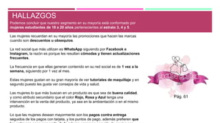 HALLAZGOS
Podemos concluir que nuestro segmento en su mayoría está conformado por
mujeres estudiantes de 18 a 20 años pertenecientes al estrato 3, 4 y 5.
Las mujeres recuerdan en su mayoría las promociones que hacen las marcas
cuando son descuentos u obsequios.
La red social que más utilizan es WhatsApp siguiendo por Facebook e
Instagram, la razón es porque les resultan cómodas y tienen actualizaciones
frecuentes.
La frecuencia en que ellas generan contenido en su red social es de 1 vez a la
semana, siguiendo por 1 vez al mes.
Estas mujeres gustan en su gran mayoría de ver tutoriales de maquillaje y en
segundo puesto les gusta ver consejos de vida y salud.
Las mujeres lo que más buscan en un producto es que sea de buena calidad,
y como atributo secundario que el color Rojo, Rosa y Azul tenga una
intervención en la venta del producto, ya sea en la ambientación o en el mismo
producto.
Lo que las mujeres desean mayormente son los pagos contra entrega
seguidos de los pagos con tarjeta, y los puntos de pago, además prefieren que
Pág. 61
 