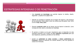 ESTRATEGIAS INTENSIVAS O DE PENETRACIÓN
 Una inversión en tecnología que permita mejorar la interfaz, diseño,
seguridad y rapidez de la página web
 Además se considera el rediseño de la imagen del negocio y del empaque
de los productos. Estos deben incluir los colores que les gustan más, como
lo son el rojo, rosa y azul.
 General contenido extra de los temas que les llaman la atención, como
consejos de vida, salud, y tutoriales de maquillaje.
 El servicio al cliente es de gran importancia para el desarrollo de esta
actividad comercial, por lo tanto, se debe capacitar al personal para que
sea respetuoso, paciente y amable con las clientas.
 Invertir en publicidad en redes sociales o videos publicitarios en
Facebook, atraería la atención de nuevas clientas y eso nos ayudaría a
crecer en el mercado.
 