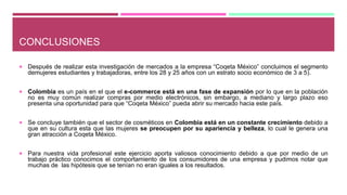 CONCLUSIONES
 Después de realizar esta investigación de mercados a la empresa “Coqeta México” concluimos el segmento
demujeres estudiantes y trabajadoras, entre los 28 y 25 años con un estrato socio económico de 3 a 5).
 Colombia es un país en el que el e-commerce está en una fase de expansión por lo que en la población
no es muy común realizar compras por medio electrónicos, sin embargo, a mediano y largo plazo eso
presenta una oportunidad para que “Coqeta México” pueda abrir su mercado hacia este país.
 Se concluye también que el sector de cosméticos en Colombia está en un constante crecimiento debido a
que en su cultura esta que las mujeres se preocupen por su apariencia y belleza, lo cual le genera una
gran atracción a Coqeta México.
 Para nuestra vida profesional este ejercicio aporta valiosos conocimiento debido a que por medio de un
trabajo práctico conocimos el comportamiento de los consumidores de una empresa y pudimos notar que
muchas de las hipótesis que se tenían no eran iguales a los resultados.
 