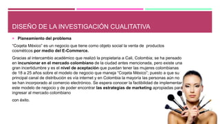 DISEÑO DE LA INVESTIGACIÓN CUALITATIVA
 Planeamiento del problema
“Coqeta México” es un negocio que tiene como objeto social la venta de productos
cosméticos por medio del E-Commerce.
Gracias al intercambio académico que realizó la propietaria a Cali, Colombia; se ha pensado
en incursionar en el mercado colombiano de la ciudad antes mencionada, pero existe una
gran incertidumbre y es el nivel de aceptación que puedan tener las mujeres colombianas
de 18 a 25 años sobre el modelo de negocio que maneja “Coqeta México”; puesto a que su
principal canal de distribución es vía internet y en Colombia la mayoría las personas aún no
se han incorporado al comercio electrónico. Se espera conocer la factibilidad de implementar
este modelo de negocio y de poder encontrar las estrategias de marketing apropiadas para
ingresar al mercado colombiano
con éxito.
 