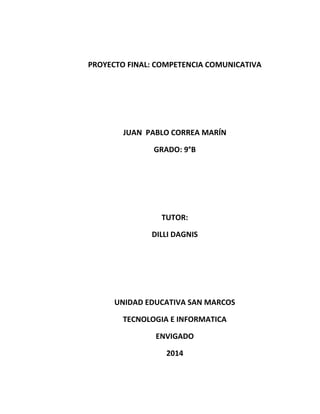 PROYECTO FINAL: COMPETENCIA COMUNICATIVA
JUAN PABLO CORREA MARÍN
GRADO: 9°B
TUTOR:
DILLI DAGNIS
UNIDAD EDUCATIVA SAN MARCOS
TECNOLOGIA E INFORMATICA
ENVIGADO
2014
 