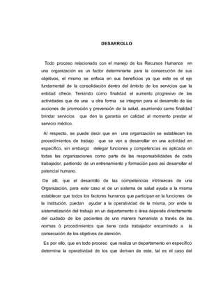 DESARROLLO 
Todo proceso relacionado con el manejo de los Recursos Humanos en 
una organización es un factor determinante para la consecución de sus 
objetivos, el mismo se enfoca en sus beneficios ya que este es el eje 
fundamental de la consolidación dentro del ámbito de los servicios que la 
entidad ofrece. Teniendo como finalidad el aumento progresivo de las 
actividades que de una u otra forma se integran para el desarrollo de las 
acciones de promoción y prevención de la salud, asumiendo como finalidad 
brindar servicios que den la garantía en calidad al momento prestar el 
servicio médico. 
Al respecto, se puede decir que en una organización se establecen los 
procedimientos de trabajo que se van a desarrollar en una actividad en 
específico, sin embargo delegar funciones y competencias es aplicada en 
todas las organizaciones como parte de las responsabilidades de cada 
trabajador, partiendo de un entrenamiento y formación para así desarrollar el 
potencial humano. 
De allí, que el desarrollo de las competencias intrínsecas de una 
Organización, para este caso el de un sistema de salud ayuda a la misma 
establecer que todos los factores humanos que participan en la funciones de 
la institución, puedan ayudar a la operatividad de la misma, por ende la 
sistematización del trabajo en un departamento o área depende directamente 
del cuidado de los pacientes de una manera humanista a través de las 
normas ó procedimientos que tiene cada trabajador encaminado a la 
consecución de los objetivos de atención. 
Es por ello, que en todo proceso que realiza un departamento en específico 
determina la operatividad de los que derivan de este, tal es el caso del 
 