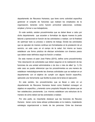 departamento de Recursos Humanos, que tiene como actividad específica 
gestionar el conjunto de funciones que realizan los empleados de la 
organización, teniendo como función primordial seleccionar, contratar, 
emplear y formar a sus trabajadores. 
En este sentido, existen procedimientos que se deben llevar a cabo por 
dicho departamento que acceden a formalizar de alguna manera la parte 
laboral y operacional en función de las actividades a realizar, con la finalidad 
de optimizar todo su proceso o sistema de trabajo. Donde las actividades 
que se ejecutan de manera continua son formalizadas en la prestación de un 
servicio, en este caso en el campo de la salud. Así mismo se busca 
establecer una forma práctica de efectuar actividades con diversos pasos 
que deben estar definidos según la función a realizar. 
De esta manera el autor José Palma (2010), define como procedimientos 
“Una descripción de actividades que deben seguirse en la realización de las 
funciones de una unidad administrativa o de dos o más de ellas” (p. 1). En 
este caso se puede referenciar que los procedimientos es una manera de 
establecer metodológicamente las diversas actividades que se realizan en un 
departamento con el objetivo de cumplir con alguna función específica, 
aplicando una herramienta que facilite la praxis de la tarea en ejecución. 
En este sentido, los procedimientos que se llevan a cabo en un 
departamento de Recursos Humanos tienen como finalidad conseguir un 
objetivo en específico, y teniendo como propósito finiquitar los planes que se 
han establecidos previamente. Los mismos establecen una estructura de la 
manera de cómo deben ser las actividades a realizar. 
Por otra parte, es importante destacar que las funciones de Recurso 
Humano tienen como tarea alinear profesionales en la materia, implantando 
estrategia organizacional a través de las personas. Entre las diversas 
 