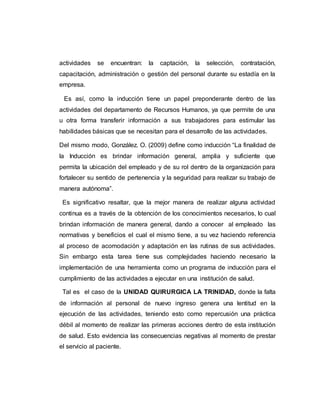 actividades se encuentran: la captación, la selección, contratación, 
capacitación, administración o gestión del personal durante su estadía en la 
empresa. 
Es así, como la inducción tiene un papel preponderante dentro de las 
actividades del departamento de Recursos Humanos, ya que permite de una 
u otra forma transferir información a sus trabajadores para estimular las 
habilidades básicas que se necesitan para el desarrollo de las actividades. 
Del mismo modo, González. O. (2009) define como inducción “La finalidad de 
la Inducción es brindar información general, amplia y suficiente que 
permita la ubicación del empleado y de su rol dentro de la organización para 
fortalecer su sentido de pertenencia y la seguridad para realizar su trabajo de 
manera autónoma”. 
Es significativo resaltar, que la mejor manera de realizar alguna actividad 
continua es a través de la obtención de los conocimientos necesarios, lo cual 
brindan información de manera general, dando a conocer al empleado las 
normativas y beneficios el cual el mismo tiene, a su vez haciendo referencia 
al proceso de acomodación y adaptación en las rutinas de sus actividades. 
Sin embargo esta tarea tiene sus complejidades haciendo necesario la 
implementación de una herramienta como un programa de inducción para el 
cumplimiento de las actividades a ejecutar en una institución de salud. 
Tal es el caso de la UNIDAD QUIRURGICA LA TRINIDAD, donde la falta 
de información al personal de nuevo ingreso genera una lentitud en la 
ejecución de las actividades, teniendo esto como repercusión una práctica 
débil al momento de realizar las primeras acciones dentro de esta institución 
de salud. Esto evidencia las consecuencias negativas al momento de prestar 
el servicio al paciente. 
 