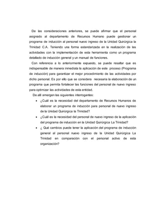 De las consideraciones anteriores, se puede afirmar que el personal 
asignado al departamento de Recursos Humano puede gestionar un 
programa de inducción al personal nuevo ingreso de la Unidad Quirúrgica la 
Trinidad C.A. Teniendo una forma estandarizada en la realización de las 
actividades con la implementación de esta herramienta como un programa 
detallado de inducción general y un manual de funciones. 
Con referencia a lo anteriormente expuesto, se puede resaltar que es 
indispensable de manera inmediata la aplicación de este proceso (Programa 
de inducción) para garantizar el mejor procedimiento de las actividades por 
dicho personal. Es por ello que se considera necesaria la elaboración de un 
programa que permita fortalecer las funciones del personal de nuevo ingreso 
para optimizar las actividades de esta entidad. 
De allí emergen las siguientes interrogantes: 
 ¿Cuál es la necesidad del departamento de Recursos Humanos de 
elaborar un programa de inducción para personal de nuevo ingreso 
de la Unidad Quirúrgica la Trinidad? 
 ¿Cuál es la necesidad del personal de nuevo ingreso de la aplicación 
del programa de inducción en la Unidad Quirúrgica La Trinidad? 
 ¿ Qué cambios puede tener la aplicación del programa de inducción 
general al personal nuevo ingreso de la Unidad Quirúrgica La 
Trinidad en comparación con el personal activo de esta 
organización? 
 
