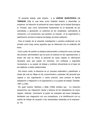 El presente trabajo, está dirigido a la UNIDAD QUIRURGICA LA 
TRINIDAD C.A, lo cual tiene como finalidad diseñar y desarrollar un 
programa de Inducción al personal de nuevo ingreso de la Unidad Quirúrgica 
la Trinidad, esto como herramienta fundamental en el desarrollo de las 
actividades y generando un potencial de los empleados, estimulando la 
motivación y el compromiso que generan un impacto en la organización y 
planificación de todo el sistema de trabajo de dicha institución. 
Para el estudio de la presente investigación o practica profesional, se ha 
tomado como base varios aspectos que se relacionan con el contenido del 
tema. 
Como punto de partida se destaca básicamente La Inducción como una fase 
del proceso administrativo que se pone en práctica en las organizaciones, a 
través del cual se ofrece al personal de nuevo ingreso la información 
necesaria para que pueda sin demoras, con confianza y seguridad 
incorporarse a su puesto de trabajo y contribuir eficazmente en el logro de 
los objetivos y metas institucionales. 
Del mismo modo, la Inducción es un “proceso sistemático y planificado, a 
través del cual se influye en los conocimientos y aptitudes del personal que 
ingresa a una organización o nueva posición, para producir la rápida 
adaptación e integración a la organización y a su puesto de trabajo” (Dessler, 
1997, p. 238). 
De igual manera, Martínez y Bello (1996) señalan que “La inducción 
proporciona una integración rápida y efectiva de los trabajadores de nuevo 
ingreso. Además, minimizaría el grado de ansiedad del nuevo trabajador, 
facilitando esa integración con sus compañeros, y la identificación con su 
puesto de trabajo de acuerdo a las necesidades existentes en la empresa”. 
(p. 16) 
 