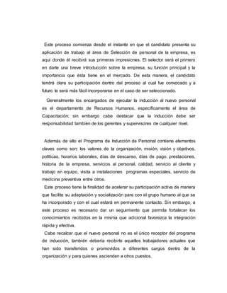 Este proceso comienza desde el instante en que el candidato presenta su 
aplicación de trabajo al área de Selección de personal de la empresa, es 
aquí donde él recibirá sus primeras impresiones. El selector será el primero 
en darle una breve introducción sobre la empresa, su función principal y la 
importancia que ésta tiene en el mercado. De esta manera, el candidato 
tendrá clara su participación dentro del proceso al cual fue convocado y a 
futuro le será más fácil incorporarse en el caso de ser seleccionado. 
Generalmente los encargados de ejecutar la inducción al nuevo personal 
es el departamento de Recursos Humanos, específicamente el área de 
Capacitación; sin embargo cabe destacar que la inducción debe ser 
responsabilidad también de los gerentes y supervisores de cualquier nivel. 
Además de ello el Programa de Inducción de Personal contiene elementos 
claves como son: los valores de la organización, misión, visión y objetivos, 
políticas, horarios laborales, días de descanso, días de pago, prestaciones, 
historia de la empresa, servicios al personal, calidad, servicio al cliente y 
trabajo en equipo, visita a instalaciones programas especiales, servicio de 
medicina preventiva entre otros. 
Este proceso tiene la finalidad de acelerar su participación activa de manera 
que facilite su adaptación y socialización para con el grupo humano al que se 
ha incorporado y con el cual estará en permanente contacto. Sin embargo, a 
este proceso es necesario dar un seguimiento que permita fortalecer los 
conocimientos recibidos en la misma que adicional favorezca la integración 
rápida y efectiva. 
Cabe recalcar que el nuevo personal no es el único receptor del programa 
de inducción, también debería recibirlo aquellos trabajadores actuales que 
han sido transferidos o promovidos a diferentes cargos dentro de la 
organización y para quienes ascienden a otros puestos. 
 