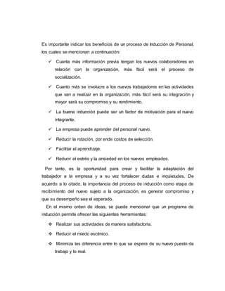 Es importante indicar los beneficios de un proceso de Inducción de Personal, 
los cuales se mencionan a continuación: 
 Cuanta más información previa tengan los nuevos colaboradores en 
relación con la organización, más fácil será el proceso de 
socialización. 
 Cuanto más se involucre a los nuevos trabajadores en las actividades 
que van a realizar en la organización, más fácil será su integración y 
mayor será su compromiso y su rendimiento. 
 La buena inducción puede ser un factor de motivación para el nuevo 
integrante. 
 La empresa puede aprender del personal nuevo. 
 Reducir la rotación, por ende costos de selección. 
 Facilitar el aprendizaje. 
 Reducir el estrés y la ansiedad en los nuevos empleados. 
Por tanto, es la oportunidad para crear y facilitar la adaptación del 
trabajador a la empresa y a su vez fortalecer dudas e inquietudes. De 
acuerdo a lo citado, la importancia del proceso de inducción como etapa de 
recibimiento del nuevo sujeto a la organización, es generar compromiso y 
que su desempeño sea el esperado. 
En el mismo orden de ideas, se puede mencionar que un programa de 
inducción permite ofrecer las siguientes herramientas: 
 Realizar sus actividades de manera satisfactoria. 
 Reducir el miedo escénico. 
 Minimiza las diferencia entre lo que se espera de su nuevo puesto de 
trabajo y lo real. 
 