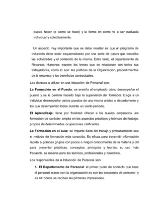 puede hacer (o como se hace) y la forma en como va a ser evaluada 
individual y colectivamente. 
Un aspecto muy importante que se debe resaltar es que un programa de 
inducción debe estar esquematizado por una serie de pasos que describa 
las actividades y el contenido de la misma. Entre tanto, el departamento de 
Recursos Humanos expone los temas que se relacionan con todos sus 
trabajadores, como lo son: las políticas de la Organización, procedimientos 
de la empresa y los beneficios contractuales. 
Las técnicas a utilizar en una Inducción de Personal son: 
La Formación en el Puesto: se enseña al empleado cómo desempeñar el 
puesto y se le permite hacerlo bajo la supervisión del formador. Exige a un 
individuo desempeñar varios puestos de una misma unidad o departamento y 
los que desempeñen todos durante un cierto periodo. 
El Aprendizaje: tiene por finalidad ofrecer a los nuevos empleados una 
formación de carácter amplia en los aspectos prácticos y teóricos del trabajo, 
propios de determinadas ocupaciones calificadas. 
La Formación en el aula: se imparte fuera del trabajo y probablemente sea 
el método de formación más conocido. Es eficaz para transmitir información 
rápida a grandes grupos con pocos o ningún conocimiento de la materia y útil 
para presentar prácticas, conceptos, principios y teorías, su uso más 
frecuente se reserva para los teóricos, profesionales y directivos. 
Los responsables de la Inducción de Personal son: 
1- El Departamento de Personal: el primer punto de contacto que tiene 
el personal nuevo con la organización es con las secciones de personal y 
es allí donde se reciben las primeras impresiones. 
 