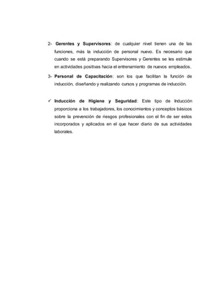 2- Gerentes y Supervisores: de cualquier nivel tienen una de las 
funciones, más la inducción de personal nuevo. Es necesario que 
cuando se está preparando Supervisores y Gerentes se les estimule 
en actividades positivas hacia el entrenamiento de nuevos empleados. 
3- Personal de Capacitación: son los que facilitan la función de 
inducción, diseñando y realizando cursos y programas de inducción. 
 Inducción de Higiene y Seguridad: Este tipo de Inducción 
proporciona a los trabajadores, los conocimientos y conceptos básicos 
sobre la prevención de riesgos profesionales con el fin de ser estos 
incorporados y aplicados en el que hacer diario de sus actividades 
laborales. 
 