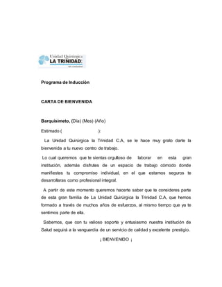 Programa de Inducción 
CARTA DE BIENVENIDA 
Barquisimeto, (Día) (Mes) (Año) 
Estimado ( ): 
La Unidad Quirúrgica la Trinidad C.A, se le hace muy grato darte la 
bienvenida a tu nuevo centro de trabajo. 
Lo cual queremos que te sientas orgulloso de laborar en esta gran 
institución, además disfrutes de un espacio de trabajo cómodo donde 
manifiestes tu compromiso individual, en el que estamos seguros te 
desarrollaras como profesional integral. 
A partir de este momento queremos hacerte saber que te consideres parte 
de esta gran familia de La Unidad Quirúrgica la Trinidad C.A, que hemos 
formado a través de muchos años de esfuerzos, al mismo tiempo que ya te 
sentimos parte de ella. 
Sabemos, que con tu valioso soporte y entusiasmo nuestra institución de 
Salud seguirá a la vanguardia de un servicio de calidad y excelente prestigio. 
¡ BIENVENIDO ¡ 
 