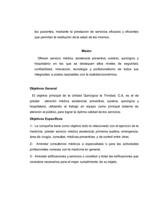 los pacientes, mediante la prestación de servicios eficaces y eficientes 
que permitan la restitución de la salud de los mismos. 
Misión 
Ofrecer servicio médico asistencial preventivo curativo, quirúrgico y 
hospitalario en los que se destaquen altos niveles de seguridad, 
confiabilidad, innovación, tecnología y profesionalismo de todos sus 
integrantes a costos razonables con la realidad económica. 
Objetivos General 
El objetivo principal de la Unidad Quirúrgica la Trinidad, C.A, es el de 
prestar atención médica asistencial, preventiva, curativa, quirúrgica y 
hospitalaria, utilizando el trabajo en equipo como principal sistema de 
atención al público, para lograr la óptima calidad de los servicios. 
Objetivos Específicos 
1- La compañía tiene como objetivo todo lo relacionado con el ejercicio de la 
medicina, prestar servicio médico asistencial, primeros auxilios, emergencia, 
área de cirugía, consultas médicas preventivas y de control entre otras. 
2- Arrendar consultorios médicos a especialistas o para las actividades 
profesionales conexas con la medicina en general. 
3- Arrendar edificaciones y servicios o constituir y dotar las edificaciones que 
considere necesarios para el mejor cumplimiento de su objeto. 
 