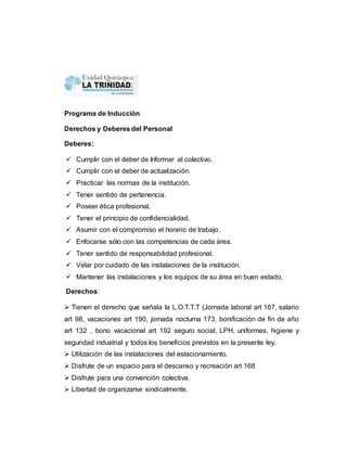 Programa de Inducción 
Derechos y Deberes del Personal 
Deberes: 
 Cumplir con el deber de Informar al colectivo. 
 Cumplir con el deber de actualización. 
 Practicar las normas de la institución. 
 Tener sentido de pertenencia. 
 Poseer ética profesional. 
 Tener el principio de confidencialidad. 
 Asumir con el compromiso el horario de trabajo. 
 Enfocarse sólo con las competencias de cada área. 
 Tener sentido de responsabilidad profesional. 
 Velar por cuidado de las instalaciones de la institución. 
 Mantener las instalaciones y los equipos de su área en buen estado. 
Derechos: 
 Tienen el derecho que señala la L.O.T.T.T (Jornada laboral art 167, salario 
art 98, vacaciones art 190, jornada nocturna 173, bonificación de fin de año 
art 132 , bono vacacional art 192 seguro social, LPH, uniformes, higiene y 
seguridad industrial y todos los beneficios previstos en la presente ley. 
 Utilización de las instalaciones del estacionamiento. 
 Disfrute de un espacio para el descanso y recreación art 168 
 Disfrute para una convención colectiva. 
 Libertad de organizarse sindicalmente. 
 