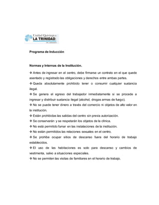 Programa de Inducción 
Normas y Internas de la Institución. 
 Antes de ingresar en el centro, debe firmarse un contrato en el que quede 
asentado y registrado las obligaciones y derechos entre ambas partes. 
 Queda absolutamente prohibido tener o consumir cualquier sustancia 
ilegal. 
 Se genera el egreso del trabajador inmediatamente si se procede a 
ingresar y distribuir sustancia ilegal (alcohol, drogas armas de fuego). 
 No se puede tener dinero a través del comercio ni objetos de alto valor en 
la institución. 
 Están prohibidas las salidas del centro sin previa autorización. 
 Se conservarán y se respetarán los objetos de la clínica. 
 No está permitido fumar en las instalaciones de la institución. 
 No están permitidos las relaciones sexuales en el centro. 
 Se prohíbe ocupar sitios de descanso fuera del horario de trabajo 
establecidos. 
 El uso de las habitaciones es solo para descanso y cambios de 
vestimenta, salvo a situaciones especiales. 
 No se permiten las visitas de familiares en el horario de trabajo. 
 