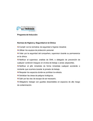 Programa de Inducción 
Normas de Higiene y Seguridad en la Clínica 
Cumplir con la normativa de seguridad e higiene industrial. 
Utilizar los equipos de protección personal. 
Velar por la seguridad del compañero, supervisor durante su permanencia 
en la clínica. 
Notificar al supervisor, analista de SHA, o delegado de prevención de 
cualquier condición insegura en el área de trabajo o zonas adyacentes. 
Notificar al jefe inmediato de forma inmediata cualquier accidente o 
incidente que ocurriera durante la jornada de trabajo. 
Respetar los espacios donde se prohíben la entrada. 
Señalizar las áreas de peligros biológicos. 
Salir por las vías de escape de ser necesario. 
Obligatorio trabajar con guantes desechables en espacios de alto riesgo 
de contaminación. 
 