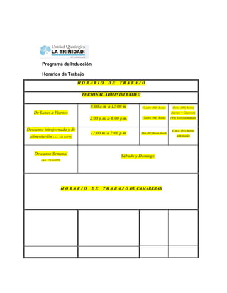 Programa de Inducción 
Horarios de Trabajo 
H O R A R I O D E T R A B A J O 
PERSONAL ADMINISTRATIVO 
De Lunes a Viernes 
8:00 a.m. a 12:00 m. 
2:00 p.m. a 6:00 p.m. 
Cuatro (04) horas 
Cuatro (04) horas 
Ocho (08) horas 
diarias = Cuarenta 
(40) horas semanales 
Descanso interjornada y de 
alimentación (Art. 168 LOTTT) 
12:00 m. a 2:00 p.m. Dos (02) hora diaria 
Cinco (05) horas 
semanales 
Descanso Semanal 
(Art. 173 LOTTT) 
Sábado y Domingo 
H O R A R I O D E T R A B A J O DE CAMARERAS 
 