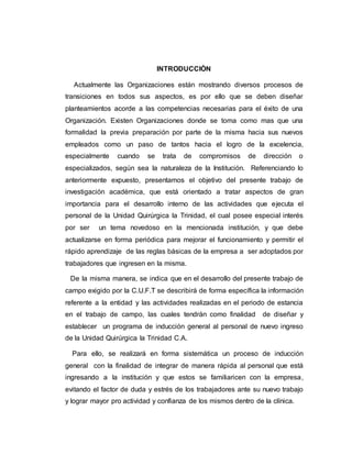 INTRODUCCIÒN 
Actualmente las Organizaciones están mostrando diversos procesos de 
transiciones en todos sus aspectos, es por ello que se deben diseñar 
planteamientos acorde a las competencias necesarias para el éxito de una 
Organización. Existen Organizaciones donde se toma como mas que una 
formalidad la previa preparación por parte de la misma hacia sus nuevos 
empleados como un paso de tantos hacia el logro de la excelencia, 
especialmente cuando se trata de compromisos de dirección o 
especializados, según sea la naturaleza de la Institución. Referenciando lo 
anteriormente expuesto, presentamos el objetivo del presente trabajo de 
investigación académica, que está orientado a tratar aspectos de gran 
importancia para el desarrollo interno de las actividades que ejecuta el 
personal de la Unidad Quirúrgica la Trinidad, el cual posee especial interés 
por ser un tema novedoso en la mencionada institución, y que debe 
actualizarse en forma periódica para mejorar el funcionamiento y permitir el 
rápido aprendizaje de las reglas básicas de la empresa a ser adoptados por 
trabajadores que ingresen en la misma. 
De la misma manera, se indica que en el desarrollo del presente trabajo de 
campo exigido por la C.U.F.T se describirá de forma específica la información 
referente a la entidad y las actividades realizadas en el periodo de estancia 
en el trabajo de campo, las cuales tendrán como finalidad de diseñar y 
establecer un programa de inducción general al personal de nuevo ingreso 
de la Unidad Quirúrgica la Trinidad C.A. 
Para ello, se realizará en forma sistemática un proceso de inducción 
general con la finalidad de integrar de manera rápida al personal que está 
ingresando a la institución y que estos se familiaricen con la empresa, 
evitando el factor de duda y estrés de los trabajadores ante su nuevo trabajo 
y lograr mayor pro actividad y confianza de los mismos dentro de la clínica. 
 
