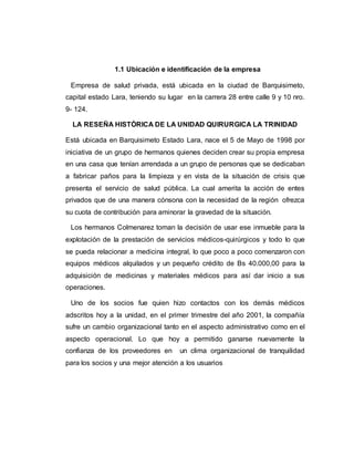 1.1 Ubicación e identificación de la empresa 
Empresa de salud privada, está ubicada en la ciudad de Barquisimeto, 
capital estado Lara, teniendo su lugar en la carrera 28 entre calle 9 y 10 nro. 
9- 124. 
LA RESEÑA HISTÒRICA DE LA UNIDAD QUIRURGICA LA TRINIDAD 
Está ubicada en Barquisimeto Estado Lara, nace el 5 de Mayo de 1998 por 
iniciativa de un grupo de hermanos quienes deciden crear su propia empresa 
en una casa que tenían arrendada a un grupo de personas que se dedicaban 
a fabricar paños para la limpieza y en vista de la situación de crisis que 
presenta el servicio de salud pública. La cual amerita la acción de entes 
privados que de una manera cónsona con la necesidad de la región ofrezca 
su cuota de contribución para aminorar la gravedad de la situación. 
Los hermanos Colmenarez toman la decisión de usar ese inmueble para la 
explotación de la prestación de servicios médicos-quirúrgicos y todo lo que 
se pueda relacionar a medicina integral, lo que poco a poco comenzaron con 
equipos médicos alquilados y un pequeño crédito de Bs 40.000,00 para la 
adquisición de medicinas y materiales médicos para así dar inicio a sus 
operaciones. 
Uno de los socios fue quien hizo contactos con los demás médicos 
adscritos hoy a la unidad, en el primer trimestre del año 2001, la compañía 
sufre un cambio organizacional tanto en el aspecto administrativo como en el 
aspecto operacional. Lo que hoy a permitido ganarse nuevamente la 
confianza de los proveedores en un clima organizacional de tranquilidad 
para los socios y una mejor atención a los usuarios 
 