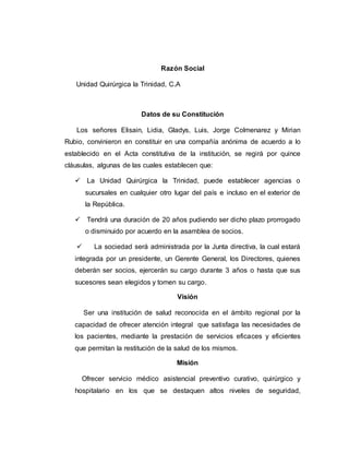 Razón Social 
Unidad Quirúrgica la Trinidad, C.A 
Datos de su Constitución 
Los señores Elisain, Lidia, Gladys, Luis, Jorge Colmenarez y Mirian 
Rubio, convinieron en constituir en una compañía anónima de acuerdo a lo 
establecido en el Acta constitutiva de la institución, se regirá por quince 
cláusulas, algunas de las cuales establecen que: 
 La Unidad Quirúrgica la Trinidad, puede establecer agencias o 
sucursales en cualquier otro lugar del país e incluso en el exterior de 
la República. 
 Tendrá una duración de 20 años pudiendo ser dicho plazo prorrogado 
o disminuido por acuerdo en la asamblea de socios. 
 La sociedad será administrada por la Junta directiva, la cual estará 
integrada por un presidente, un Gerente General, los Directores, quienes 
deberán ser socios, ejercerán su cargo durante 3 años o hasta que sus 
sucesores sean elegidos y tomen su cargo. 
Visión 
Ser una institución de salud reconocida en el ámbito regional por la 
capacidad de ofrecer atención integral que satisfaga las necesidades de 
los pacientes, mediante la prestación de servicios eficaces y eficientes 
que permitan la restitución de la salud de los mismos. 
Misión 
Ofrecer servicio médico asistencial preventivo curativo, quirúrgico y 
hospitalario en los que se destaquen altos niveles de seguridad, 
 