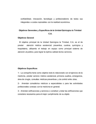 confiabilidad, innovación, tecnología y profesionalismo de todos sus 
integrantes a costos razonables con la realidad económica. 
Objetivos Generales y Específicos de la Unidad Quirúrgica la Trinidad 
C.A. 
Objetivos General 
El objetivo principal de la Unidad Quirúrgica la Trinidad, C.A, es el de 
prestar atención médica asistencial, preventiva, curativa, quirúrgica y 
hospitalaria, utilizando el trabajo en equipo como principal sistema de 
atención al público, para lograr la óptima calidad de los servicios. 
Objetivos Específicos 
1- La compañía tiene como objetivo todo lo relacionado con el ejercicio de la 
medicina, prestar servicio médico asistencial, primeros auxilios, emergencia, 
área de cirugía, consultas médicas preventivas y de control entre otras. 
2- Arrendar consultorios médicos a especialistas o para las actividades 
profesionales conexas con la medicina en general. 
3- Arrendar edificaciones y servicios o constituir y dotar las edificaciones que 
considere necesarios para el mejor cumplimiento de su objeto 
 