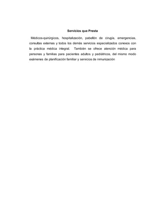 Servicios que Presta 
Médicos-quirúrgicos, hospitalización, pabellón de cirugía, emergencias, 
consultas externas y todos los demás servicios especializados conexos con 
la práctica médica integral. También se ofrece atención médica para 
personas y familias para pacientes adultos y pediátricos, del mismo modo 
exámenes de planificación familiar y servicios de inmunización 
 