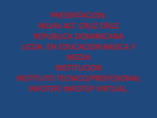 PRESENTACION:
NILVIA ALT. CRUZ CRUZ
REPUBLICA DOMINICANA
LICDA. EN EDUCACION BASICA Y
MEDIA
INSTITUCION
INSTITUTO TECNICO/PROFESIONAL
INFOTEP/ INFOTEP VIRTUAL.
 