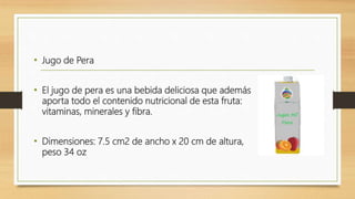 • Jugo de Pera
• El jugo de pera es una bebida deliciosa que además
aporta todo el contenido nutricional de esta fruta:
vitaminas, minerales y fibra.
• Dimensiones: 7.5 cm2 de ancho x 20 cm de altura,
peso 34 oz
 