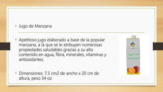 • Jugo de Manzana
• Apetitoso jugo elaborado a base de la popular
manzana, a la que se le atribuyen numerosas
propiedades saludables gracias a su alto
contenido en agua, fibra, minerales, vitaminas y
antioxidantes.
• Dimensiones: 7.5 cm2 de ancho x 20 cm de
altura, peso 34 oz
 