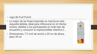 • Jugo de Fruit Punch
• Lo mejor de las frutas tropicales se mezcla en esta
exquisita bebida, ideal para refrescarse en el intenso
verano, deleitar a los participantes en todo tipo de
encuentro y consumir la imprescindible vitamina C.
• Dimensiones: 7.5 cm2 de ancho x 20 cm de altura,
peso 34 oz
 